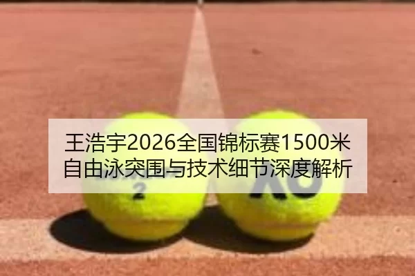 王浩宇2026全国锦标赛1500米自由泳突围与技术细节深度解析
